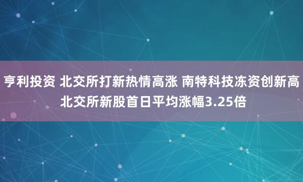 亨利投资 北交所打新热情高涨 南特科技冻资创新高 北交所新股首日平均涨幅3.25倍