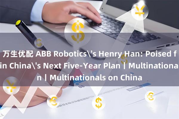万生优配 ABB Robotics's Henry Han: Poised for Growth in China's Next Five-Year Plan丨Multinationals on China