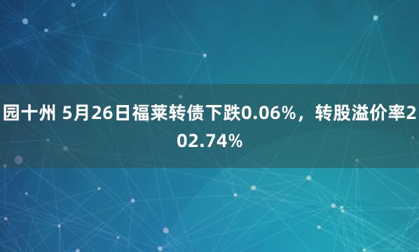园十州 5月26日福莱转债下跌0.06%，转股溢价率202.74%