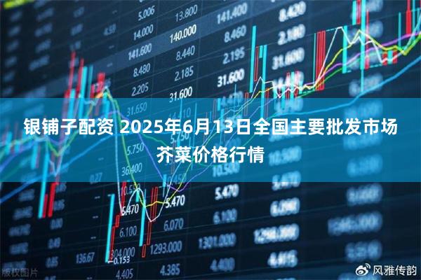 银铺子配资 2025年6月13日全国主要批发市场芥菜价格行情