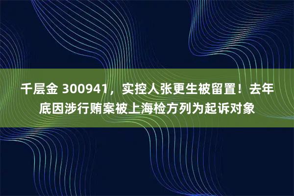 千层金 300941，实控人张更生被留置！去年底因涉行贿案被上海检方列为起诉对象