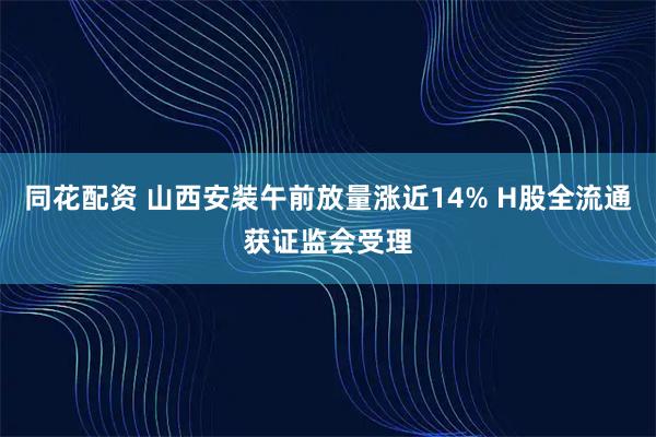 同花配资 山西安装午前放量涨近14% H股全流通获证监会受理