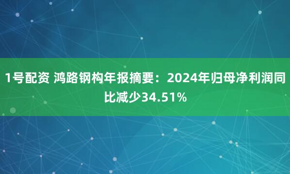 1号配资 鸿路钢构年报摘要：2024年归母净利润同比减少34.51%
