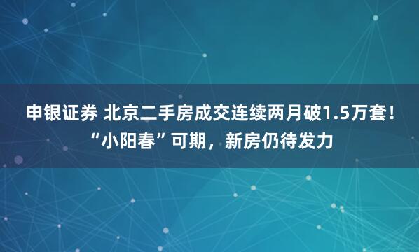 申银证券 北京二手房成交连续两月破1.5万套！“小阳春”可期，新房仍待发力