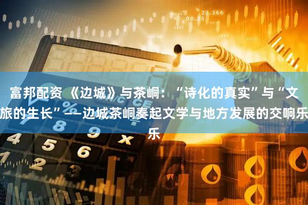 富邦配资 《边城》与茶峒：“诗化的真实”与“文旅的生长”——边城茶峒奏起文学与地方发展的交响乐