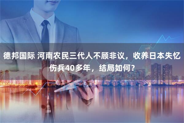 德邦国际 河南农民三代人不顾非议，收养日本失忆伤兵40多年，结局如何？