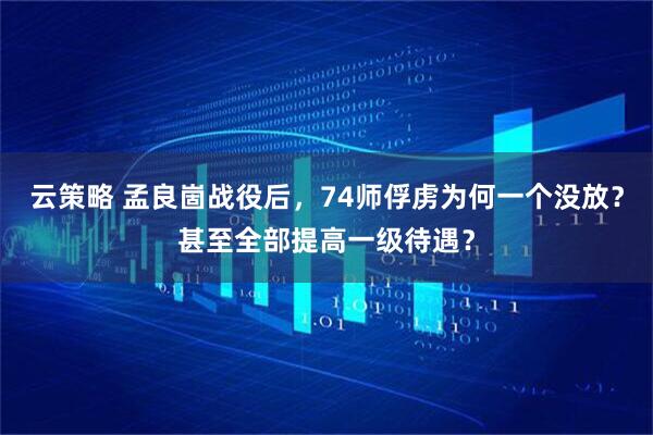 云策略 孟良崮战役后，74师俘虏为何一个没放？甚至全部提高一级待遇？