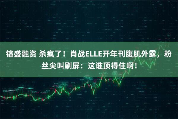 镕盛融资 杀疯了！肖战ELLE开年刊腹肌外露，粉丝尖叫刷屏：这谁顶得住啊！