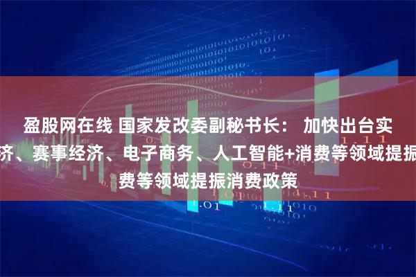 盈股网在线 国家发改委副秘书长： 加快出台实施首发经济、赛事经济、电子商务、人工智能+消费等领域提振消费政策