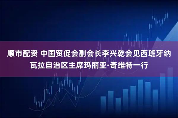 顺市配资 中国贸促会副会长李兴乾会见西班牙纳瓦拉自治区主席玛丽亚·奇维特一行