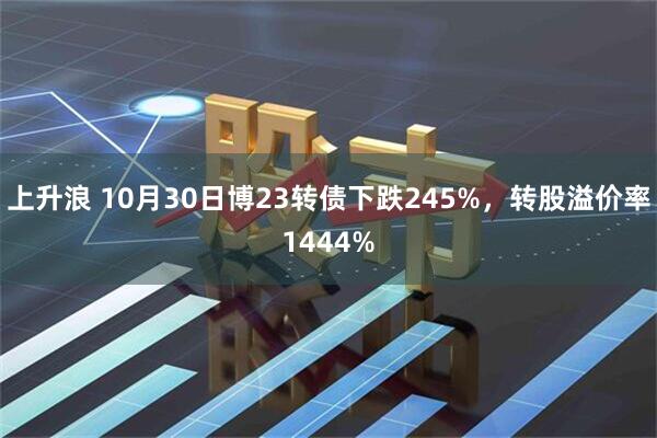 上升浪 10月30日博23转债下跌245%，转股溢价率1444%