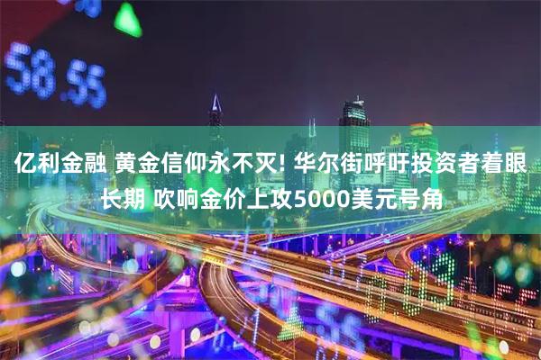 亿利金融 黄金信仰永不灭! 华尔街呼吁投资者着眼长期 吹响金价上攻5000美元号角