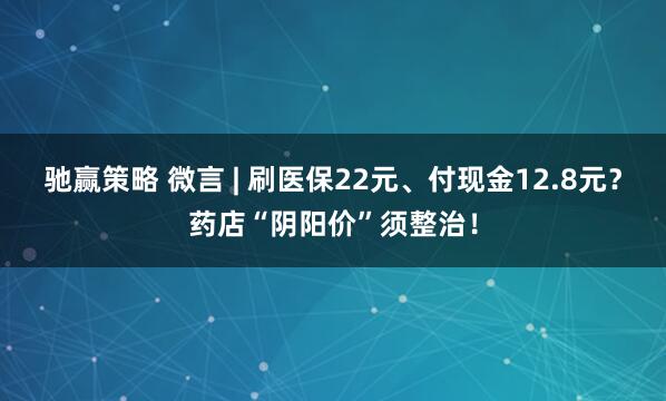 驰赢策略 微言 | 刷医保22元、付现金12.8元？药店“阴阳价”须整治！